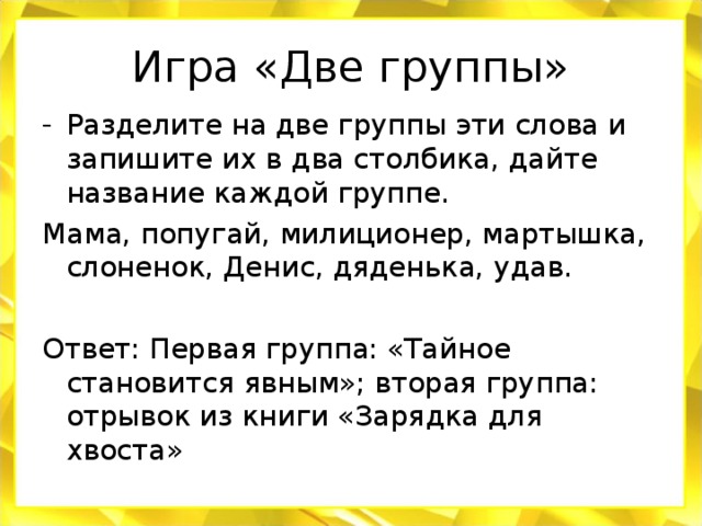 Игра «Две группы» Разделите на две группы эти слова и запишите их в два столбика, дайте название каждой группе. Мама, попугай, милиционер, мартышка, слоненок, Денис, дяденька, удав. Ответ: Первая группа: «Тайное становится явным»; вторая группа: отрывок из книги «Зарядка для хвоста»