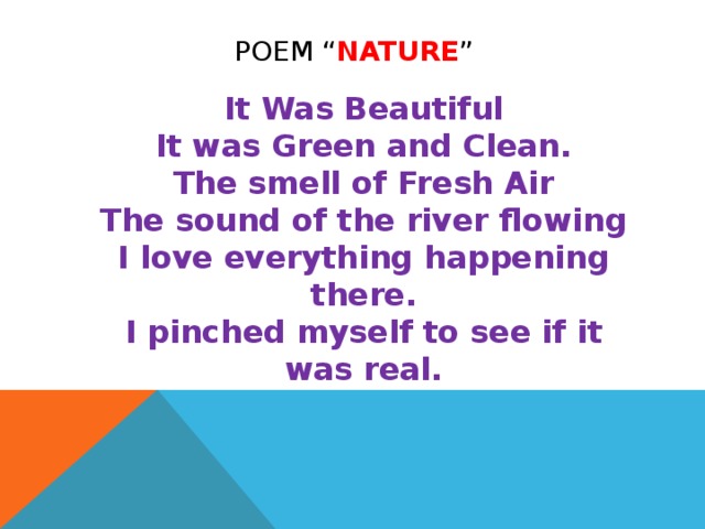 POEM “ NATURE ”  It Was Beautiful  It was Green and Clean.  The smell of Fresh Air  The sound of the river flowing  I love everything happening there.  I pinched myself to see if it was real.