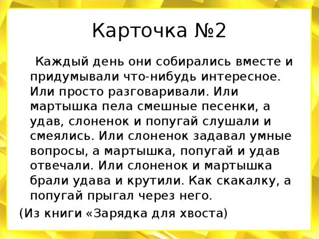 Карточка №2  Каждый день они собирались вместе и придумывали что-нибудь интересное. Или просто разговаривали. Или мартышка пела смешные песенки, а удав, слоненок и попугай слушали и смеялись. Или слоненок задавал умные вопросы, а мартышка, попугай и удав отвечали. Или слоненок и мартышка брали удава и крутили. Как скакалку, а попугай прыгал через него. (Из книги «Зарядка для хвоста)