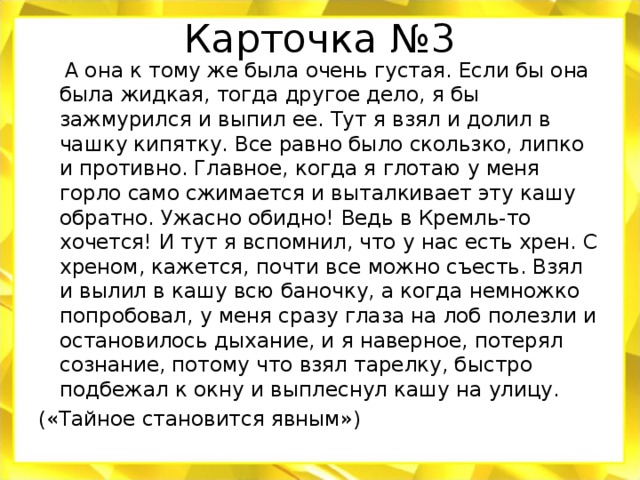 Карточка №3  А она к тому же была очень густая. Если бы она была жидкая, тогда другое дело, я бы зажмурился и выпил ее. Тут я взял и долил в чашку кипятку. Все равно было скользко, липко и противно. Главное, когда я глотаю у меня горло само сжимается и выталкивает эту кашу обратно. Ужасно обидно! Ведь в Кремль-то хочется! И тут я вспомнил, что у нас есть хрен. С хреном, кажется, почти все можно съесть. Взял и вылил в кашу всю баночку, а когда немножко попробовал, у меня сразу глаза на лоб полезли и остановилось дыхание, и я наверное, потерял сознание, потому что взял тарелку, быстро подбежал к окну и выплеснул кашу на улицу. («Тайное становится явным»)