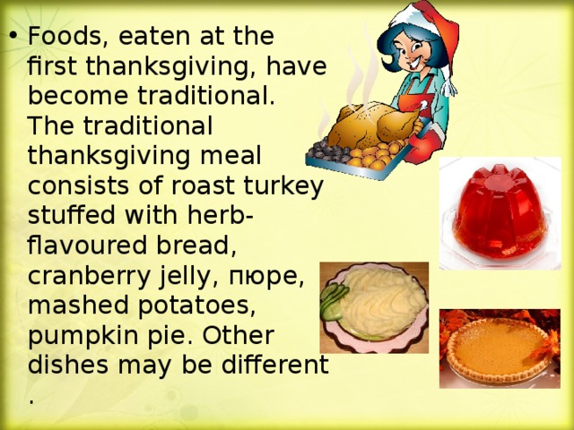 Foods, eaten at the first thanksgiving, have become traditional. The traditional thanksgiving meal consists of roast turkey stuffed with herb-flavoured bread, cranberry jelly , пюре, mashed potatoes, pumpkin pie. Other dishes may be different .