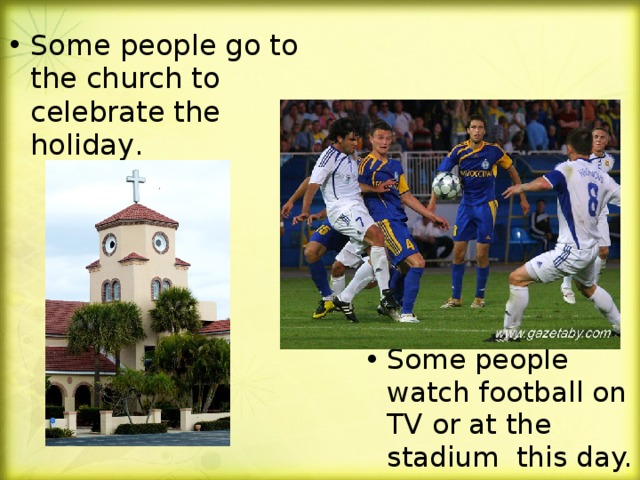 Some people go to the church to celebrate the holiday .  Some people watch football on TV or at the stadium this day.