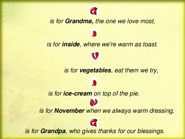 is for Grandma ,  the one we love most,   is for inside , where we're warm as toast.   is for  vegetables , eat them we try, is for ice - cream on top of the pie.   is for November when we always warm dressing,   is for Grandpa , who gives thanks for our blessings.