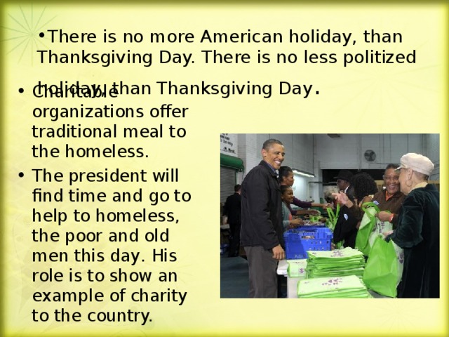 There is no more American holiday, than Thanksgiving Day. There is no less politized holiday, than Thanksgiving Day .   Charitable organizations offer traditional meal to the homeless. The president will find time and go to help to homeless, the poor and old men this day . His role is to show an example of charity to the country.