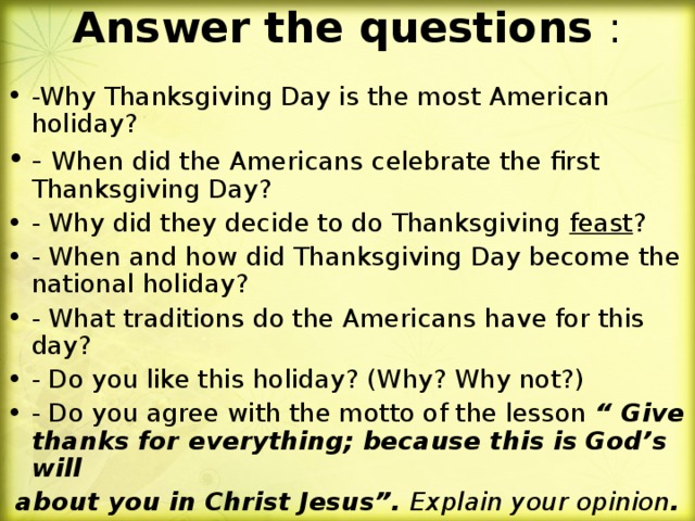 Answer the questions :   -Why Thanksgiving Day is the most American holiday? - When did the Americans celebrate the first Thanksgiving Day? - Why did they decide to do Thanksgiving feast ? - When and how did Thanksgiving Day become the national holiday? - What traditions do the Americans have for this day? - Do you like this holiday? (Why? Why not?) - Do you agree with the motto of the lesson “ Give  thanks for everything; because this is God’s will  about you in Christ Jesus”. Explain your opinion .