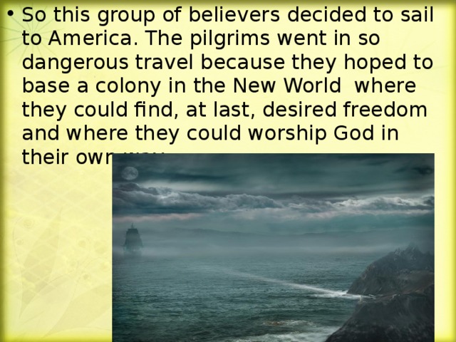 So this group of believers decided to sail to America. The pilgrims went in so dangerous travel because they hoped to base a colony in the New World where they could find, at last, desired freedom and where they could worship God in their own way.