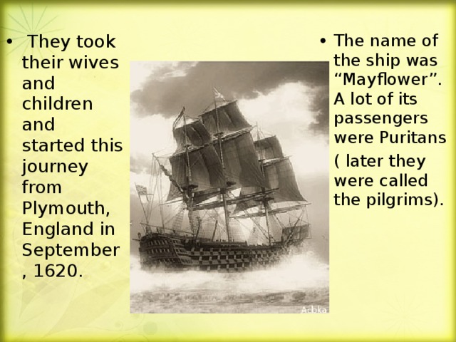 They took their wives and children and started this journey from Plymouth, England in September, 1620.  The name of the ship was “Mayflower”. A lot of its passengers were Puritans ( later they were called the pilgrims).