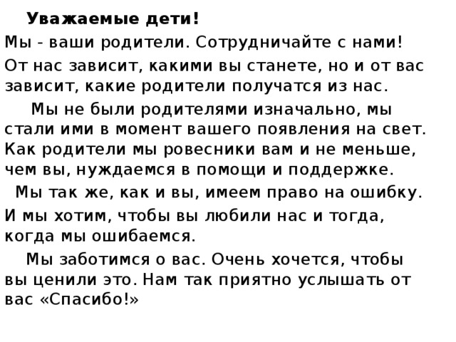 Уважаемые дети! Мы - ваши родители. Сотрудничайте с нами! От нас зависит, какими вы станете, но и от вас зависит, какие родители получатся из нас.  Мы не были родителями изначально, мы стали ими в момент вашего появления на свет. Как родители мы ровесники вам и не меньше, чем вы, нуждаемся в помощи и поддержке.  Мы так же, как и вы, имеем право на ошибку. И мы хотим, чтобы вы любили нас и тогда, когда мы ошибаемся.  Мы заботимся о вас. Очень хочется, чтобы вы ценили это. Нам так приятно услышать от вас «Спасибо!»