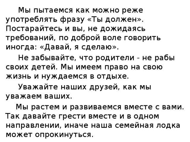 Мы пытаемся как можно реже употреблять фразу «Ты должен». Постарайтесь и вы, не дожидаясь требований, по доброй воле говорить иногда: «Давай, я сделаю».  Не забывайте, что родители - не рабы своих детей. Мы имеем право на свою жизнь и нуждаемся в отдыхе.  Уважайте наших друзей, как мы уважаем ваших.  Мы растем и развиваемся вместе с вами. Так давайте грести вместе и в одном направлении, иначе наша семейная лодка может опрокинуться.