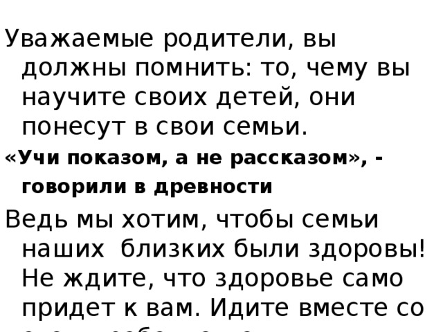 Уважаемые родители, вы должны помнить: то, чему вы научите своих детей, они понесут в свои семьи. «Учи показом, а не рассказом», - говорили в древности  Ведь мы хотим, чтобы семьи наших близких были здоровы! Не ждите, что здоровье само придет к вам. Идите вместе со своим ребенком ему навстречу!