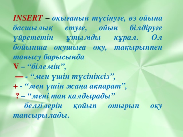 INSERT  – оқығанын түсінуге, өз ойына басшылық етуге, ойын білдіруге үйрететін ұтымды құрал. Ол бойынша оқушыға оқу, тақырыппен танысу барысында V – “білемін”,  ―  - “мен үшін түсініксіз”, +  - “мен үшін жаңа ақпарат”,  ?  – “мені таң қалдырады”  белгілерін қойып отырып оқу тапсырылады.