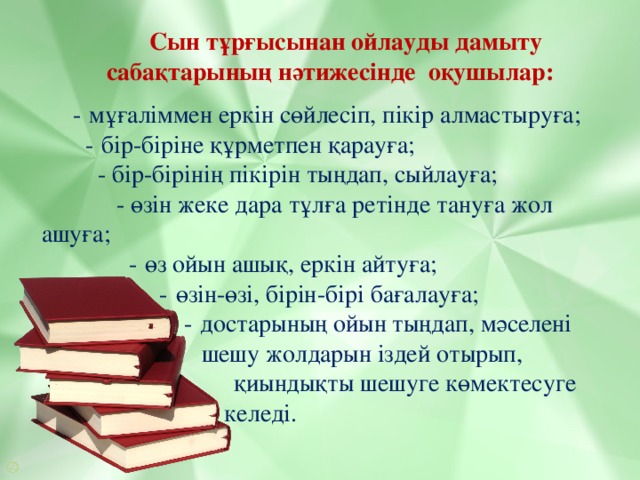 Сын тұрғысынан ойлауды дамыту сабақтарының нәтижесінде оқушылар:  -   мұғаліммен еркін сөйлесіп, пікір алмастыруға;  -   бір-біріне құрметпен қарауға;  - бір-бірінің пікірін тыңдап, сыйлауға;  - өзін жеке дара тұлға ретінде тануға жол ашуға;  -   өз ойын ашық, еркін айтуға;  -   өзін-өзі, бірін-бірі бағалауға;  -   достарының ойын тыңдап, мәселені    шешу жолдарын іздей отырып,  қиындықты шешуге көмектесуге     үйреніп келеді.