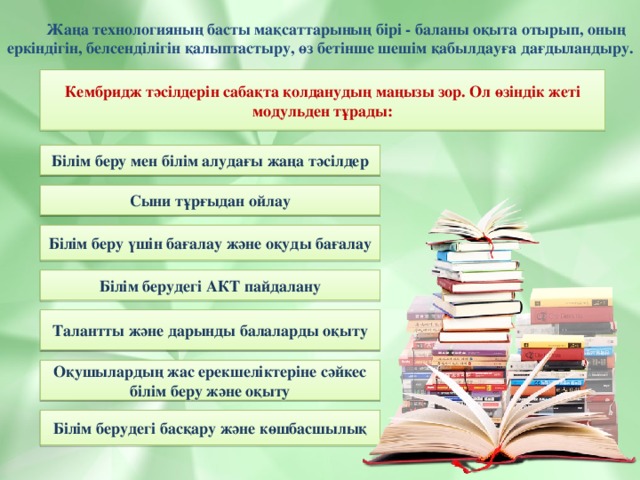 Жаңа технологияның басты мақсаттарының бірі - баланы оқыта отырып, оның еркіндігін, белсенділігін қалыптастыру, өз бетінше шешім қабылдауға дағдыландыру. Кембридж тәсілдерін сабақта қолданудың маңызы зор. Ол өзіндік жеті модульден тұрады: Білім беру мен білім алудағы жаңа тәсілдер Сыни тұрғыдан ойлау Білім беру үшін бағалау және оқуды бағалау Білім берудегі АКТ пайдалану Талантты және дарынды балаларды оқыту Оқушылардың жас ерекшеліктеріне сәйкес білім беру және оқыту Білім берудегі басқару және көшбасшылық