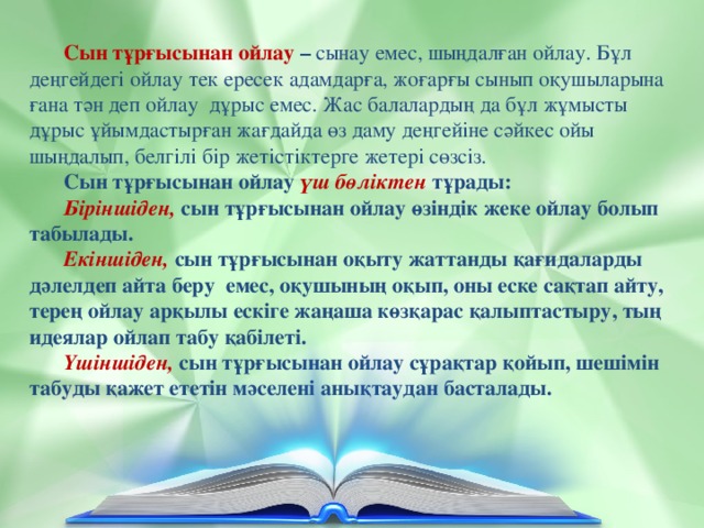 Сын тұрғысынан ойлау – сынау емес, шыңдалған ойлау. Бұл деңгейдегі ойлау тек ересек адамдарға, жоғарғы сынып оқушыларына ғана тән деп ойлау дұрыс емес. Жас балалардың да бұл жұмысты дұрыс ұйымдастырған жағдайда өз даму деңгейіне сәйкес ойы шыңдалып, белгілі бір жетістіктерге жетері сөзсіз. Сын тұрғысынан ойлау үш бөліктен  тұрады: Біріншіден, сын тұрғысынан ойлау өзіндік жеке ойлау болып табылады. Екіншіден, сын тұрғысынан оқыту жаттанды қағидаларды дәлелдеп айта беру  емес, оқушының оқып, оны еске сақтап айту, терең ойлау арқылы ескіге жаңаша көзқарас қалыптастыру, тың идеялар ойлап табу қабілеті. Үшіншіден,  сын тұрғысынан ойлау сұрақтар қойып, шешімін табуды қажет ететін мәселені анықтаудан басталады.