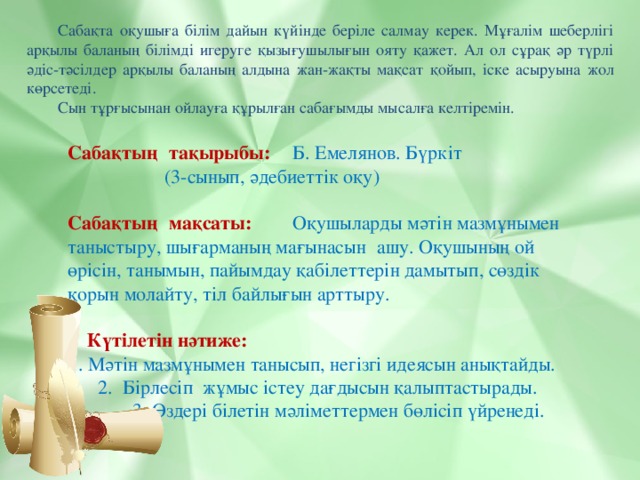 Сабақта оқушыға білім дайын күйінде беріле салмау керек. Мұғалім шеберлігі арқылы баланың білімді игеруге қызығушылығын ояту қажет. Ал ол сұрақ әр түрлі әдіс-тәсілдер арқылы баланың алдына жан-жақты мақсат қойып, іске асыруына жол көрсетеді. Сын тұрғысынан ойлауға құрылған сабағымды мысалға келтіремін. Сабақтың   тақырыбы:       Б. Емелянов. Бүркіт     (3-сынып, әдебиеттік оқу) Сабақтың   мақсаты:     Оқушыларды мәтін мазмұнымен таныстыру, шығарманың мағынасын   ашу. Оқушының ой өрісін, танымын, пайымдау қабілеттерін дамытып, сөздік қорын молайту, тіл байлығын арттыру.  Күтілетін нәтиже:   1. Мәтін мазмұнымен танысып, негізгі идеясын анықтайды.   2. Бірлесіп жұмыс істеу дағдысын қалыптастырады.   3. Өздері білетін мәліметтермен бөлісіп үйренеді.