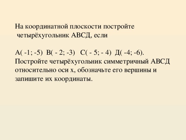 На координатной плоскости постройте  четырёхугольник АВСД, если А( -1; -5) В( - 2; -3) С( - 5; - 4) Д( -4; -6). Постройте четырёхугольник симметричный АВСД относительно оси х, обозначьте его вершины и запишите их координаты.