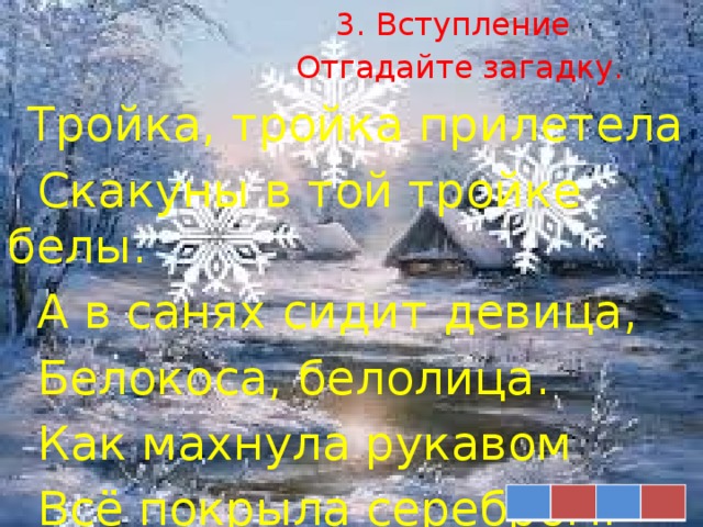 3. Вступление  Отгадайте загадку.  Тройка, тройка прилетела  Скакуны в той тройке белы.  А в санях сидит девица,  Белокоса, белолица.  Как махнула рукавом  Всё покрыла серебром.