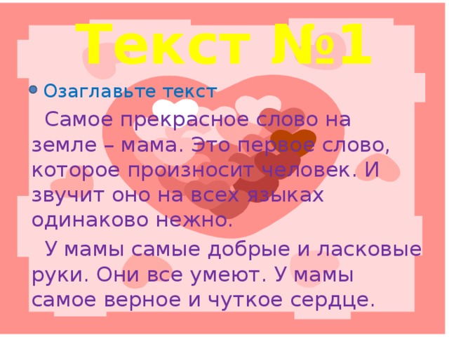 Текст №1  Озаглавьте текст  Самое прекрасное слово на земле – мама. Это первое слово, которое произносит человек. И звучит оно на всех языках одинаково нежно.  У мамы самые добрые и ласковые руки. Они все умеют. У мамы самое верное и чуткое сердце.