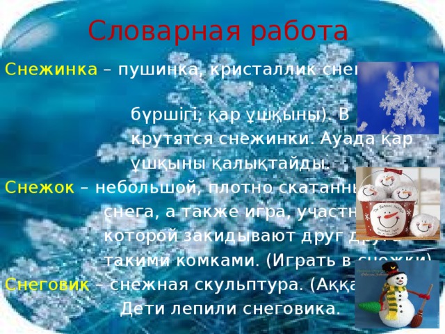 Словарная работа Снежинка  – пушинка, кристаллик снега (қар  бүршігі, қар ұшқыны). В воздухе  крутятся снежинки. Ауада қар  ұшқыны қалықтайды. Снежок – небольшой, плотно скатанный комок  снега, а также игра, участники  которой закидывают друг друга  такими комками. (Играть в снежки). Снеговик – снежная скульптура. (Аққала).  Дети лепили снеговика.