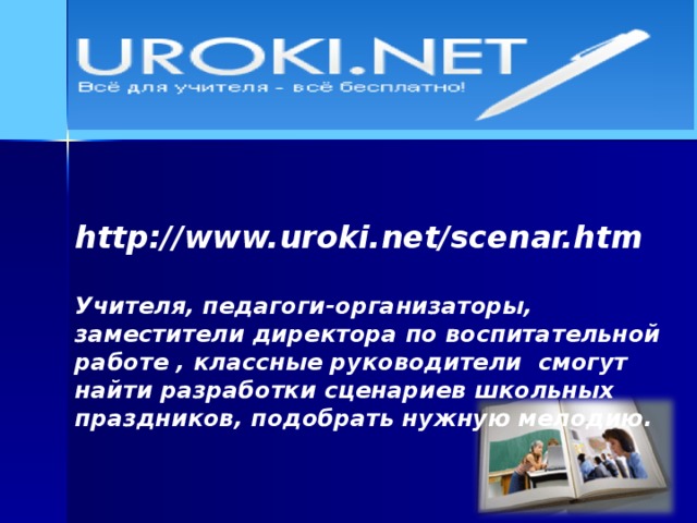 http://www.uroki.net/scenar.htm  Учителя, педагоги-организаторы, заместители директора по воспитательной работе , классные руководители смогут найти разработки сценариев школьных праздников, подобрать нужную мелодию.