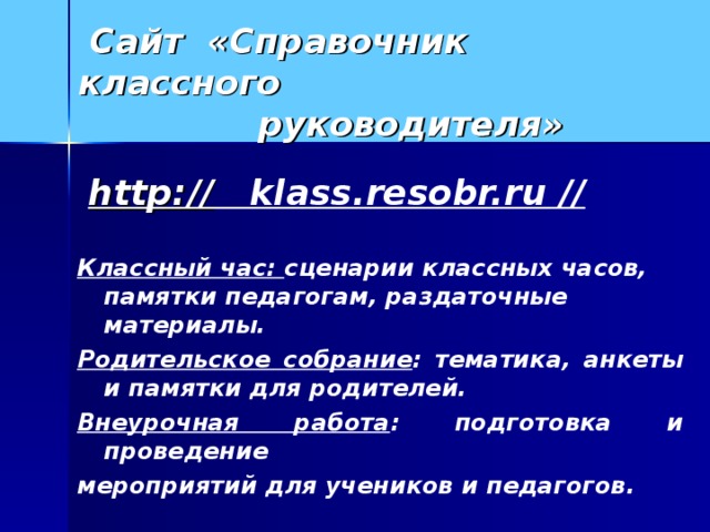 Сайт «Справочник классного  руководителя»  http:// klass.resobr.ru //  Классный час: сценарии классных часов, памятки педагогам, раздаточные материалы. Родительское собрание : тематика, анкеты и памятки для родителей. Внеурочная работа : подготовка и проведение мероприятий для учеников и педагогов.