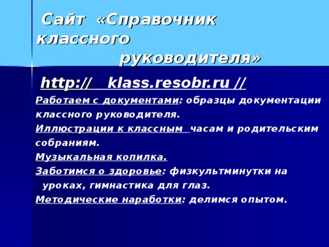 Сайт «Справочник классного  руководителя»  http:// klass.resobr.ru // Работаем с документами : образцы документации классного руководителя. Иллюстрации к классным часам и родительским собраниям. Музыкальная копилка. Заботимся о здоровье : физкультминутки на  уроках, гимнастика для глаз. Методические наработки : делимся опытом.