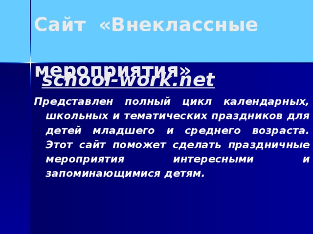 Сайт «Внеклассные  мероприятия»  school-work.net Представлен полный цикл календарных, школьных и тематических праздников для детей младшего и среднего возраста. Этот сайт поможет сделать праздничные мероприятия интересными и запоминающимися детям.