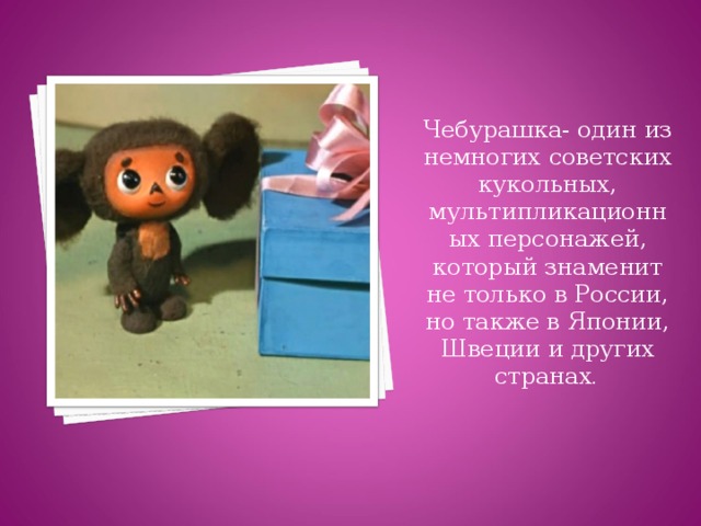 Чебурашка- один из немногих советских кукольных, мультипликационных персонажей, который знаменит не только в России, но также в Японии, Швеции и других странах .