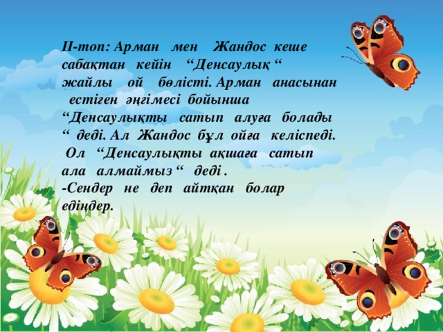 II-топ: Арман мен Жандос кеше сабақтан кейін “Денсаулық “ жайлы ой бөлісті. Арман анасынан естіген әңгімесі бойынша “Денсаулықты сатып алуға болады “ деді. Ал Жандос бұл ойға келіспеді. Ол “Денсаулықты ақшаға сатып ала алмаймыз “ деді . -Сендер не деп айтқан болар едіңдер.