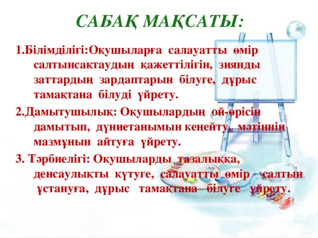 Сабақ мақсаты: 1.Білімділігі:Оқушыларға салауатты өмір салтынсақтаудың қажеттілігін, зиянды заттардың зардаптарын білуге, дұрыс тамақтана білуді үйрету. 2.Дамытушылық: Оқушылардың ой-өрісін дамытып, дүниетанымын кеңейту, мәтіннің мазмұнын айтуға үйрету. 3. Тәрбиелігі: Оқушыларды тазалыққа, денсаулықты күтуге, салауатты өмір салтын ұстануға, дұрыс тамақтана білуге үйрету.