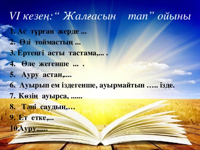 VI кезең:“ Жалғасын тап” ойыны 1. Ас тұрған жерде ... 2. Өзі тоймастың ... 3. Ертеңгі асты тастама,... . 4. Өле жегенше ... . 5. Ауру астан,.... 6. Ауырып ем іздегенше, ауырмайтын ….. ізде. Көзің ауырса, ...... 8. Тәні саудың,…