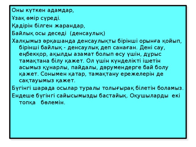 Оны күткен адамдар, Ұзақ өмір сүреді. Қадірін білген жарандар, Байлық осы деседі (денсаулық) Халқымыз әрқашанда денсаулықты бірінші орынға қойып, бірінші байлық - денсаулық деп санаған. Дені сау, еңбекқор, ақылды азамат болып өсу үшін, дұрыс тамақтана білу қажет. Ол үшін күнделікті ішетін асымыз құнарлы, пайдалы, дәрумендерге бай болу қажет. Сонымен қатар, тамақтану ережелерін де сақтауымыз қажет. Бүгінгі шарада осылар туралы толығырақ білетін боламыз. Ендеше бүгінгі сайысымызды бастайық. Оқушыларды екі топқа бөлемін.