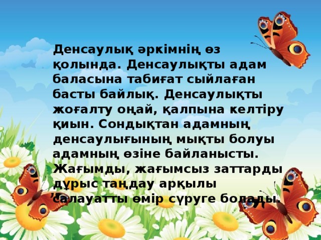 Денсаулық әркімнің өз қолында. Денсаулықты адам баласына табиғат сыйлаған басты байлық. Денсаулықты жоғалту оңай, қалпына келтіру қиын. Сондықтан адамның денсаулығының мықты болуы адамның өзіне байланысты. Жағымды, жағымсыз заттарды дұрыс таңдау арқылы салауатты өмір сүруге болады.