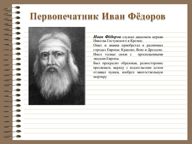 Иван Фёдоров служил диаконом церкви Николы Гостунского в Кремле. Опыт и знания приобретал в различных городах Европы: Кракове, Вене и Дрездене. Имел тесные связи с просвещенными людьми Европы. Был прекрасно образован, разносторонне просвещен, наряду с издательским делом отливал пушки, изобрел многоствольную мортиру