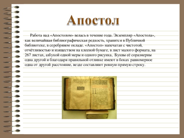 Работа над «Апостолом» велась в течение года. Экземпляр «Апостола», как величайшая библиографическая редкость, хранится в Публичной библиотеке, в серебряном окладе. «Апостол» напечатан с чистотой, отчётливостью и изяществом на клееной бумаге, в лист малого формата, на 267 листах, азбукой одной меры и одного рисунка, Буквы её соразмерны одна другой и благодаря правильной отливке имеют в боках равномерное одна от другой расстояние, везде составляют ровную прямую строку.