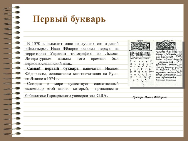 В 1570 г. выходит одно из лучших его изданий «Псалтырь». Иван Фёдоров основал первую на территории Украины типографию во Львове. Литературным языком того времени был церковнославянский язык. Самый первый букварь напечатан Иваном Фёдоровым, основателем книгопечатания на Руси, во Львове в 1574 г. Сегодня в мире существует единственный экземпляр этой книги, который, принадлежит библиотеке Гарвардского университета США . Букварь Ивана Фёдорова