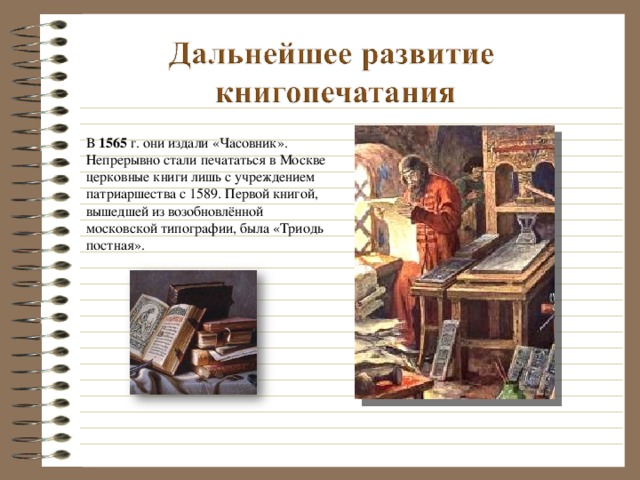 В 1565 г. они издали «Часовник». Непрерывно стали печататься в Москве церковные книги лишь с учреждением патриаршества с 1589. Первой книгой, вышедшей из возобновлённой московской типографии, была «Триодь постная».