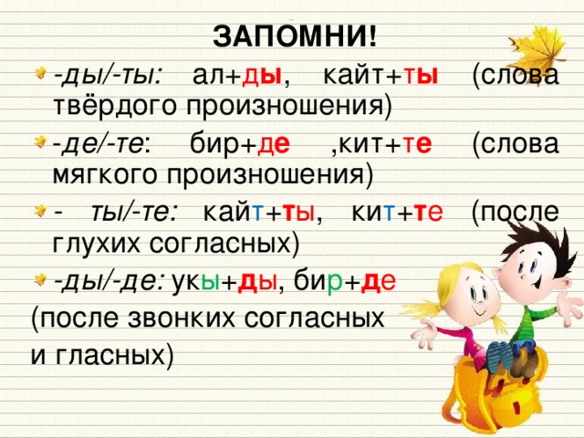 ЗАПОМНИ! -ды/-ты: ал+ д ы , кайт+ т ы (слова твёрдого произношения) - де/-те : бир+ д е ,кит+ т е (слова мягкого произношения) - ты/-те: кай т + т ы , ки т + т е (после глухих согласных) -ды/-де: ук ы + д ы , би р + д е (после звонких согласных и гласных) Источники: