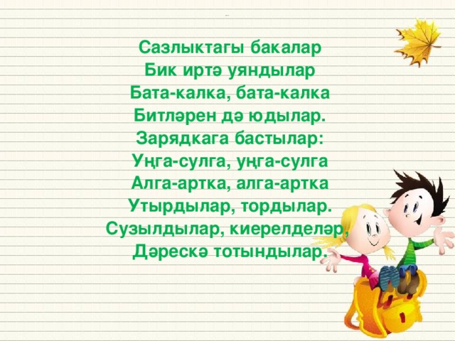 Сазлыктагы бакалар Бик иртә уяндылар Бата-калка, бата-калка Битләрен дә юдылар. Зарядкага бастылар: Уңга-сулга, уңга-сулга Алга-артка, алга-артка Утырдылар, тордылар. Сузылдылар, киерелделәр, Дәрескә тотындылар. Источники: