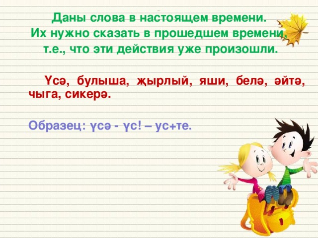 Даны слова в настоящем времени. Их нужно сказать в прошедшем времени, т.е., что эти действия уже произошли.    Үсә, булыша, җырлый, яши, белә, әйтә, чыга, сикерә.   Образец: үсә - үс! – ус+те. Источники: