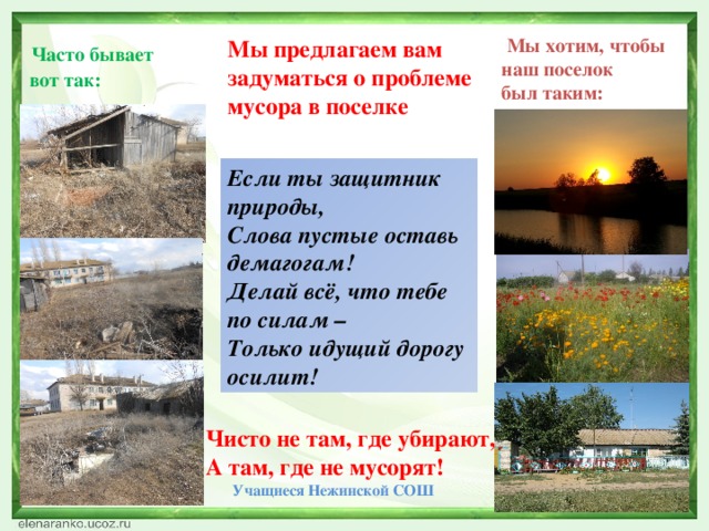 Мы хотим, чтобы наш поселок был таким:  Часто бывает  вот так: Мы предлагаем вам задуматься о проблеме мусора в поселке Если ты защитник природы, Слова пустые оставь демагогам! Делай всё, что тебе по силам – Только идущий дорогу осилит! Чисто не там, где убирают, А там, где не мусорят!  Учащиеся Нежинской СОШ