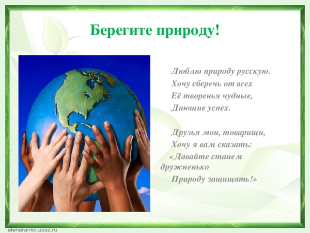 Берегите природу!    Люблю природу русскую.  Хочу сберечь от всех  Её творенья чудные,  Дающие успех.    Друзья мои, товарищи,  Хочу я вам сказать:  «Давайте станем дружненько  Природу защищать!»    