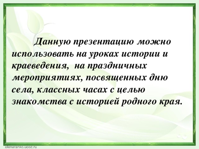 Данную презентацию можно использовать на уроках истории и краеведения, на праздничных мероприятиях, посвященных дню села, классных часах с целью знакомства с историей родного края.