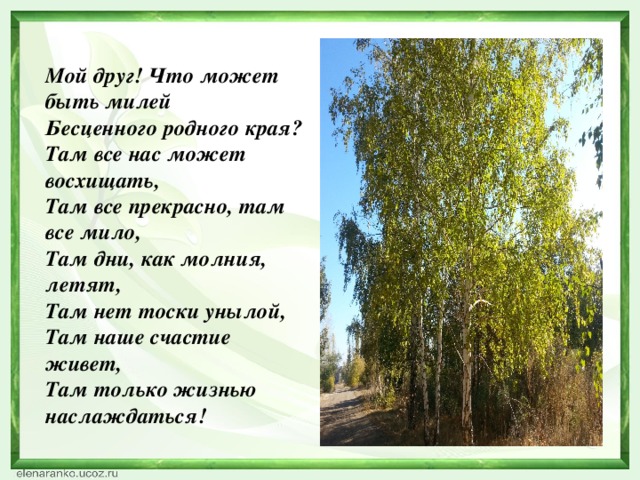 Мой друг! Что может быть милей   Бесценного родного края?   Там все нас может восхищать,   Там все прекрасно, там все мило,   Там дни, как молния, летят,   Там нет тоски унылой,   Там наше счастие живет,   Там только жизнью наслаждаться!