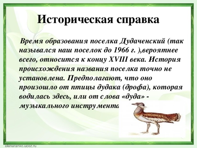 Историческая справка  Время образования поселка Дудаченский (так назывался наш поселок до 1966 г. ),вероятнее всего, относится к концу XVIII века. История происхождения названия поселка точно не установлена. Предполагают, что оно произошло от птицы дудака (дрофа), которая водилась здесь, или от слова «дуда» - музыкального инструмента.