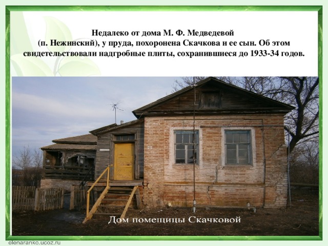 Недалеко от дома М. Ф. Медведевой  (п. Нежинский), у пруда, похоронена Скачкова и ее сын. Об этом свидетельствовали надгробные плиты, сохранившиеся до 1933-34 годов.