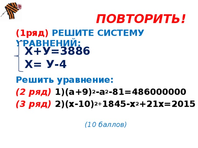 ПОВТОРИТЬ! (1ряд) РЕШИТЕ СИСТЕМУ УРАВНЕНИЙ:   Решить уравнение: (2 ряд) 1)(а+9) 2 -а 2 -81=486000000 (3 ряд) 2)(х-10) 2+ 1845-х 2 +21х=2015  (10 баллов) Х+У=3886 Х= У-4