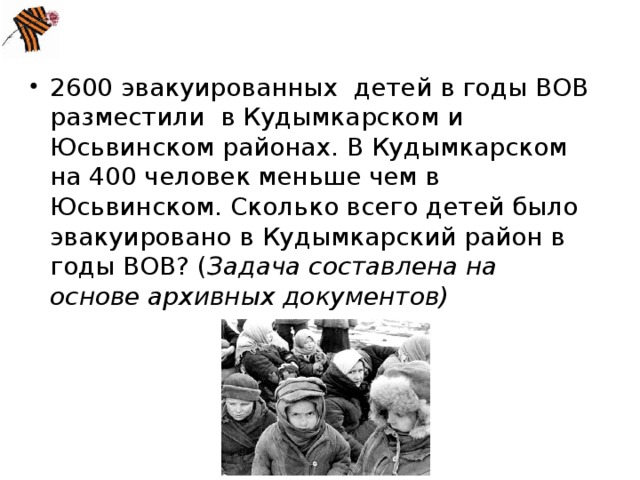 2600 эвакуированных  детей в годы ВОВ разместили в Кудымкарском и Юсьвинском районах. В Кудымкарском  на 400 человек меньше чем в Юсьвинском. Сколько всего детей было эвакуировано в Кудымкарский район в годы ВОВ? ( Задача составлена на основе архивных документов)