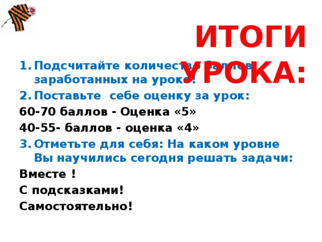 ИТОГИ УРОКА: Подсчитайте количество баллов, заработанных на уроке! Поставьте себе оценку за урок: 60-70 баллов - Оценка «5» 40-55- баллов - оценка «4» Отметьте для себя: На каком уровне Вы научились сегодня решать задачи: Вместе ! С подсказками! Самостоятельно!