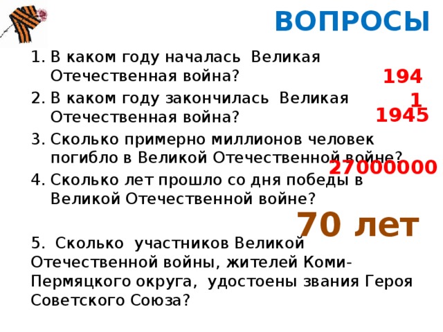 ВОПРОСЫ В каком году началась Великая Отечественная война? В каком году закончилась Великая Отечественная война? Сколько примерно миллионов человек погибло в Великой Отечественной войне? Сколько лет прошло со дня победы в Великой Отечественной войне? 5. Сколько участников Великой Отечественной войны, жителей Коми-Пермяцкого округа, удостоены звания Героя Советского Союза? 1941 1945 27000000 70 лет